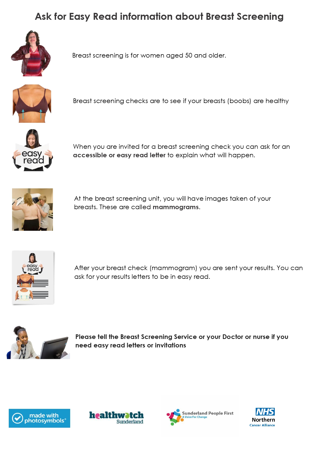 Ask for Easy Read information about Breast Screening Breast screening is for women aged 50 and older. Breast screening checks are to see if your breasts (boobs) are healthy When you are invited for a breast screening check you can ask for an accessible or easy read letter to explain what will happen. At the breast screening unit, you will have images taken of your breasts. These are called mammograms. After your breast check you are sent your results.You can ask for your results letters to be in easy read