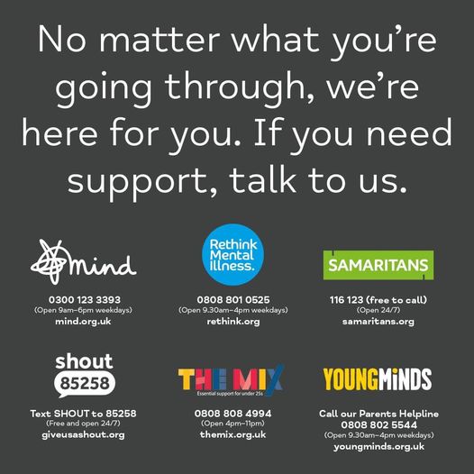 No matter what you're going through, we're here for you. If you need support, talk to us. Mind 0300 123 3393 Open 9am-6pm weekdays mind.org.uk Rethink Mental Illness 0808 801 0525 Open 9.30am-4pm weekdays rethink.org Samaritans 116 123 Open 24/7 samaritans.org Shout Text SHOUT to 85258 Open 24/7 giveusashout.org The Mix 0808 808 4994 Open 4pm-11pm themix.org.uk YoungMinds Call our Parents Helpline 0808 802 5544 Open 9.30am-4pm weekdays youngminds.org.uk