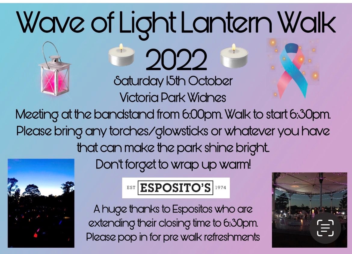 Wave of Light lantern walk 2022. Saturday 15th October. Victoria park, Widnes. Meeting at the band stand at 6pm. Walt ostart at 6.30pm. Please bring any torches / glow sticks or whatever you have that can make the park shine bright. Don't forget to wrap up warm. A huge thanks to Espositis who are extending their opening hours to 6.30pm. Please pop n for pre walk refreshments. A blue and pink ribbon, candle, park and lantern images.