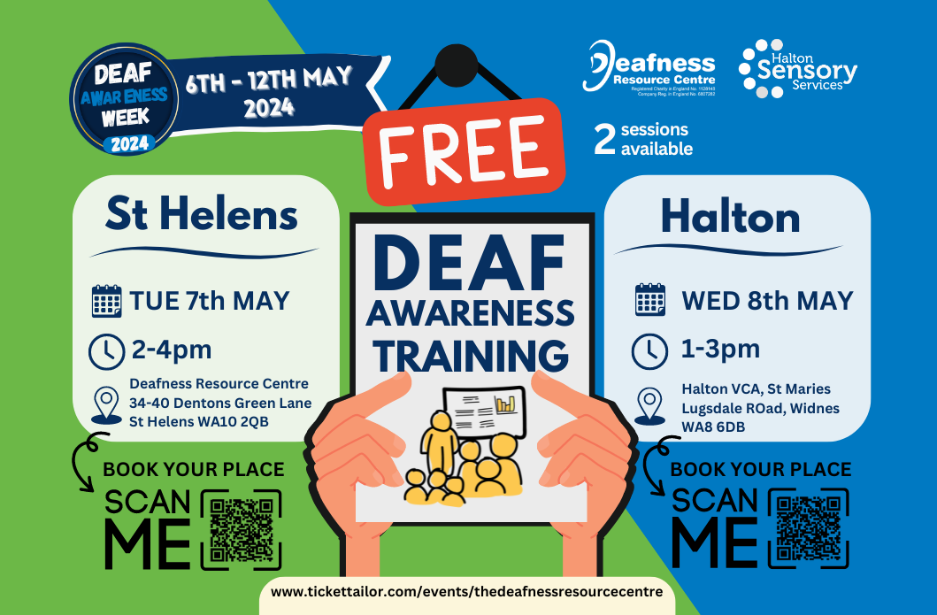 DEAF AWARENESS WEEK 2024 6TH-12TH MAY 2024. DEAF AWARENESS TRAINING COUSES.St Helens TUE 7th MAY 2-4pm Deafness Resource Centre 34-40 Dentons Green Lane St Helens WA10 2QB BOOK YOUR PLACE SCAN ME www.tickettailor.com/events/thedeafnessresourcecentre 2 sessions available Halton WED 8th MAY 1-3pm Halton VCA, St Maries Lugsdale Road, Widnes WA8 6DB BOOK YOUR PLACE SCAN ME QR CODE. FREE DEAF AWARENESS TRAINING.