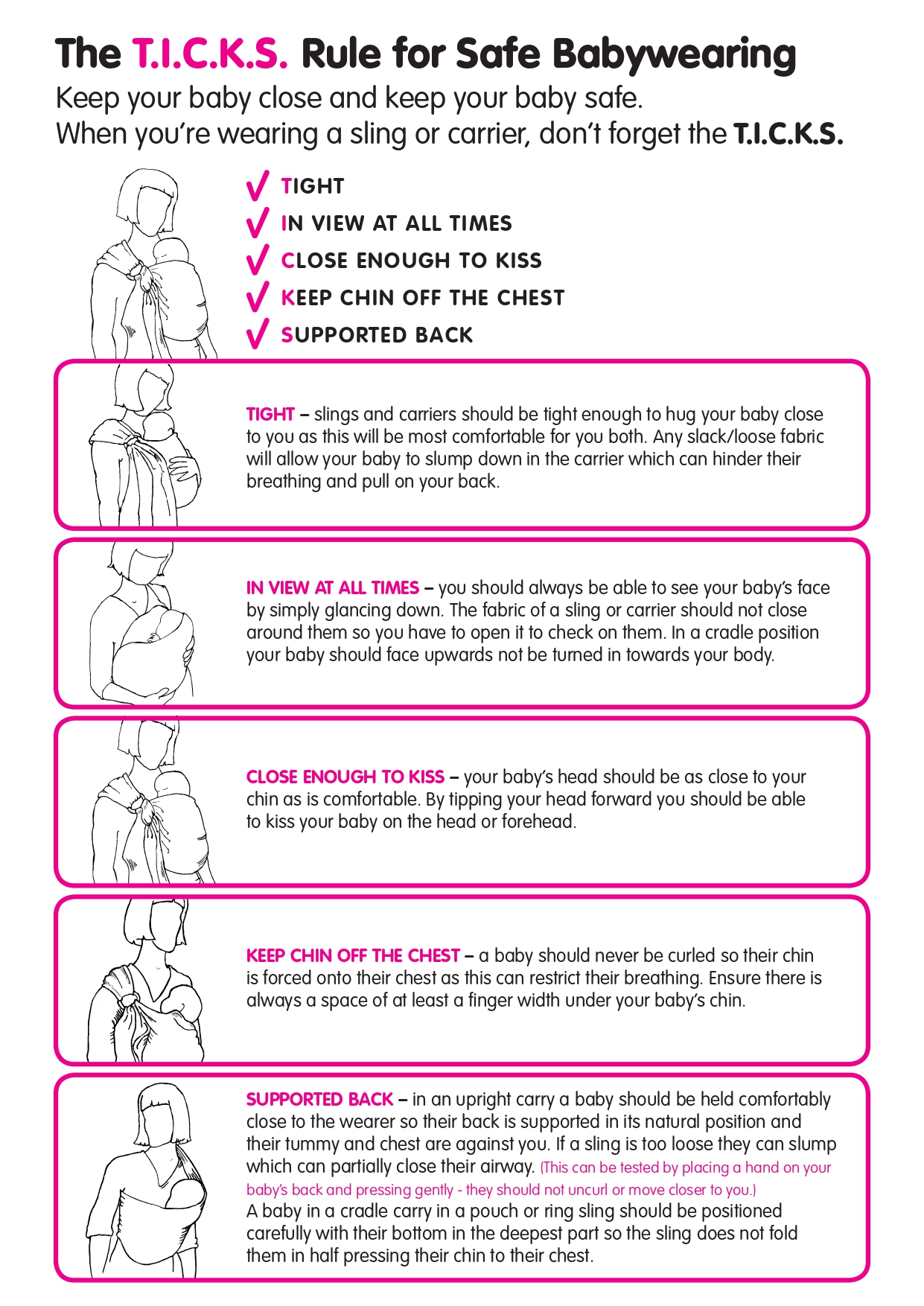 'The T.I.C.K.S. Rule for Safe Babywearing Keep your baby close and keep your baby safe. When you’re wearing a sling or carrier, don’t forget the T.I.C.K.S. TIGHT IN VIEW AT ALL TIMES CLOSE ENOUGH TO KISS KEEP CHIN OFF THE CHEST SUPPORTED BACK. TIGHT – slings and carriers should be tight enough to hug your baby close to you as this will be most comfortable for you both. Any slack/loose fabric will allow your baby to slump down in the carrier which can hinder their breathing and pull on your back.