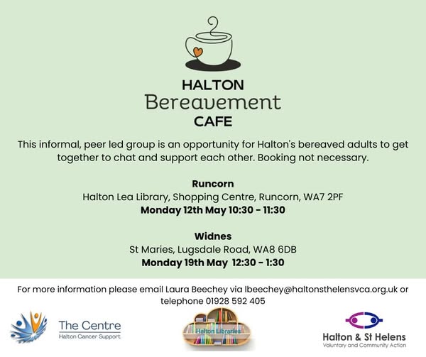 'Halton Bereavement Cafe. This informal, peer led group is an opportunity for Halton's bereaved adults to get together to chat and support each other. Booking not necessary. Runcorn Halton Lea Library, Shopping Centre, Runcorn, WA7 2PF Monday 12th May 10:30 - 11:30 Widnes St Maries, Lugsdale Road, WA8 6DB Monday 19th May 12:30 – 1:30 For more information please email Laura Beechey via Ibeechey@haltonsthelensvca.org.uk or telephone 01928 592 405 Halton Cancer Support Halton Libraries Halton VCA.