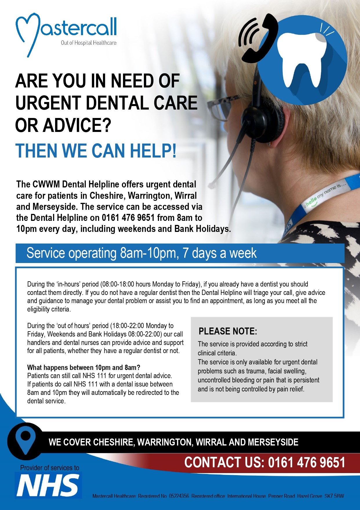 'ARE YOU IN NEED OF URGENT DENTAL CARE OR ADVICE? THEN WE CAN HELP! The CWWM Dental Helpline offers urgent dental care for patients in Cheshire, Warrington, Wirral and Merseyside. The service can be accessed via the Dental Helpline on 0161 476 9651 from 8am to 10pm every day, including weekends and Bank Holidays. Service operating 8am-10pm, 7 days a week.PLEASE NOTE: The service is provided according to strict clinical criteria. The service is only available for urgent dental problems such as trauma, swell'