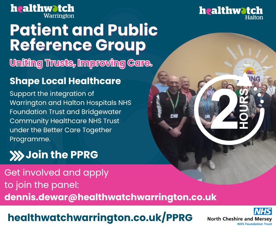 'Healthwatch Warrington Healthwatch Halton. Patient and public Reference Group. Uniting trusts. Improving care. Shape local healthcare. Support the integration of Warrington and Halton Hospitals NHS foundation trust and Bridgewater Community Healthcare NHS trust under the better care together programme. Join the PPRG. Get involved and apply to join the panel. dennis.dewar@healthwatchhalton.co.uk healthwatchwarrington/PPRG