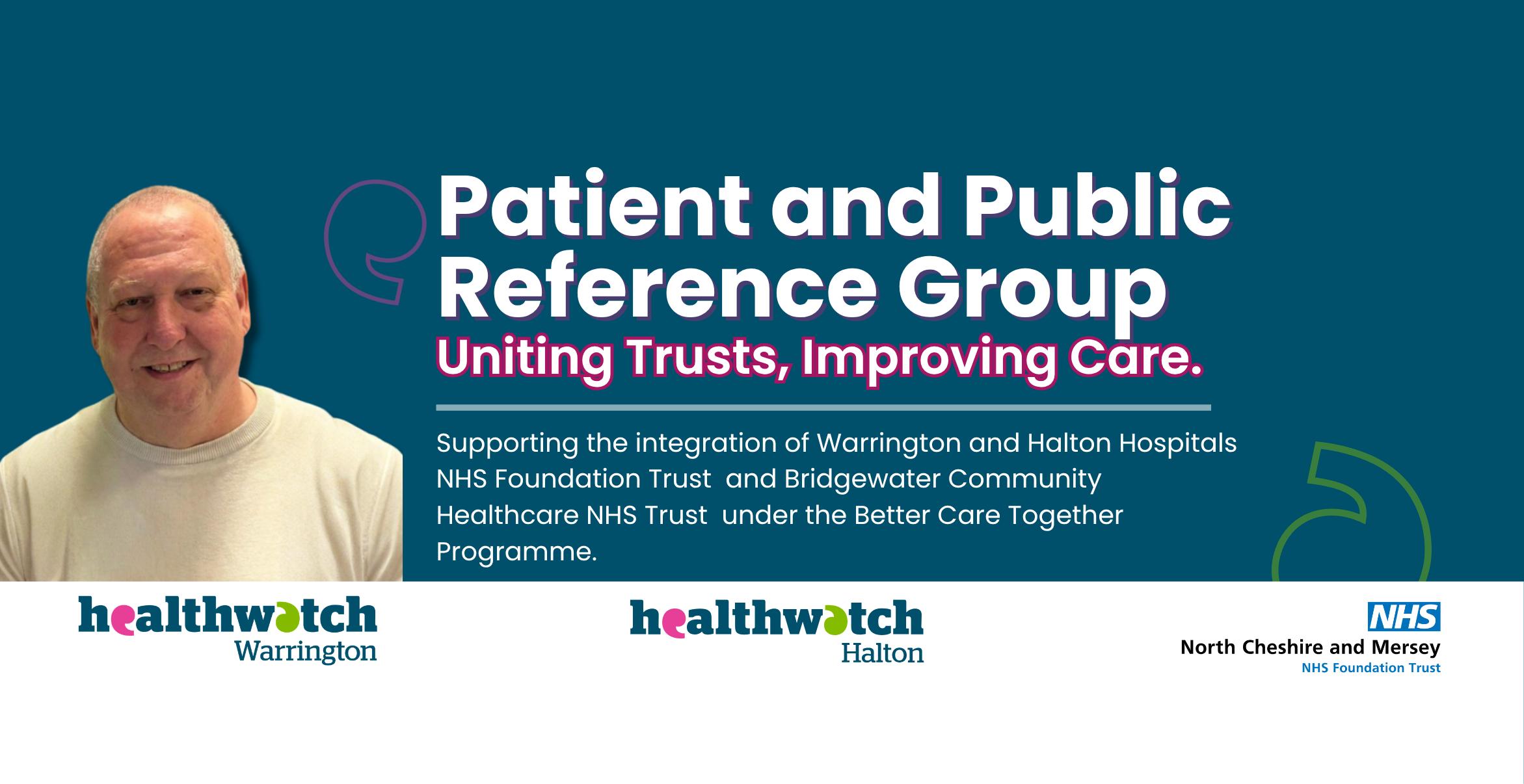 'Patient and Public reference group. uniting trust. Improving care. Supporting the integration of Warrington and Halton Hospitals NHS Foundation trust and Bridgewater community  health care NHS trust under the better care together programme. Healthwatch Warrington Healthwatch Halton NHS North Cheshire and Mersey NHS foundation Trust