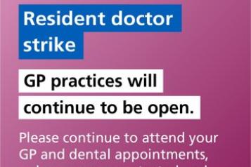 'Resident doctor strike. NHS GP practices will continue to be open. Please continue to attend your GP and dental appointments, unless you are contacted and told otherwise.'